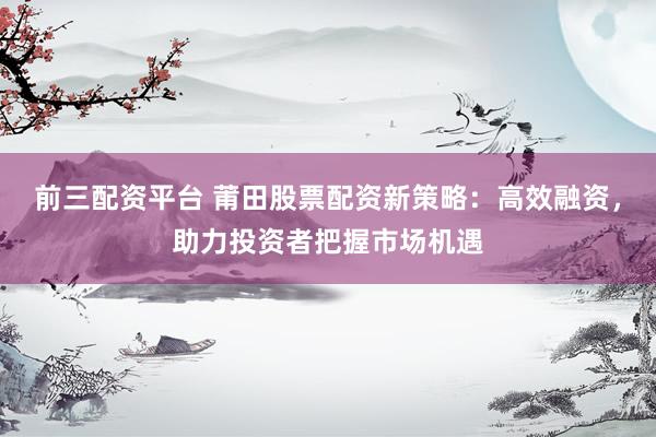 前三配资平台 莆田股票配资新策略：高效融资，助力投资者把握市场机遇