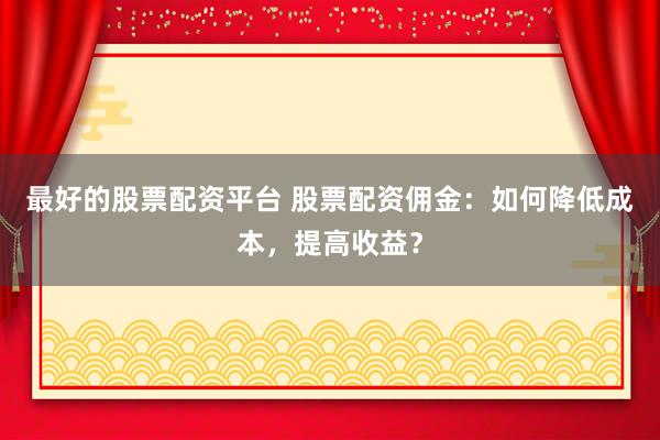最好的股票配资平台 股票配资佣金：如何降低成本，提高收益？