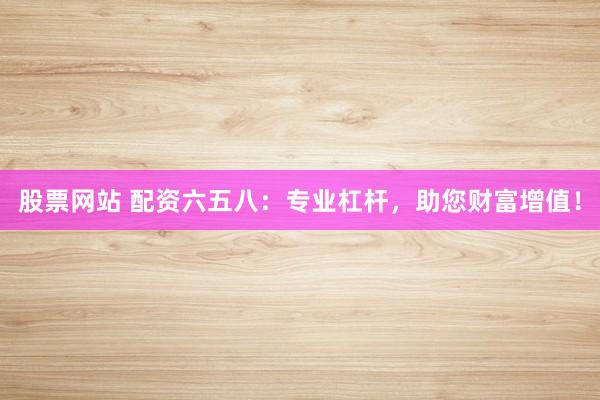 股票网站 配资六五八：专业杠杆，助您财富增值！