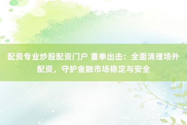 配资专业炒股配资门户 重拳出击：全面清理场外配资，守护金融市场稳定与安全