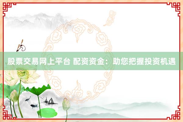 股票交易网上平台 配资资金：助您把握投资机遇