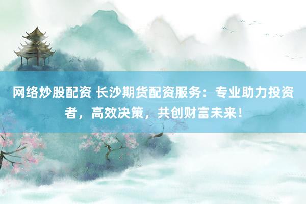 网络炒股配资 长沙期货配资服务：专业助力投资者，高效决策，共创财富未来！