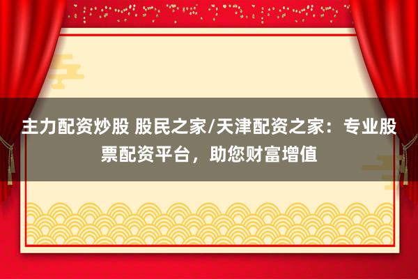 主力配资炒股 股民之家/天津配资之家：专业股票配资平台，助您财富增值