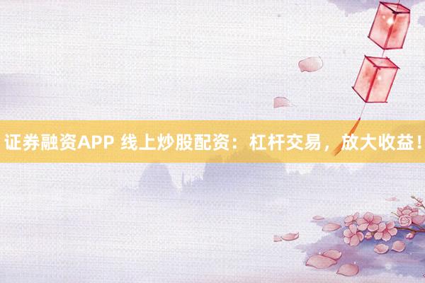 证券融资APP 线上炒股配资：杠杆交易，放大收益！