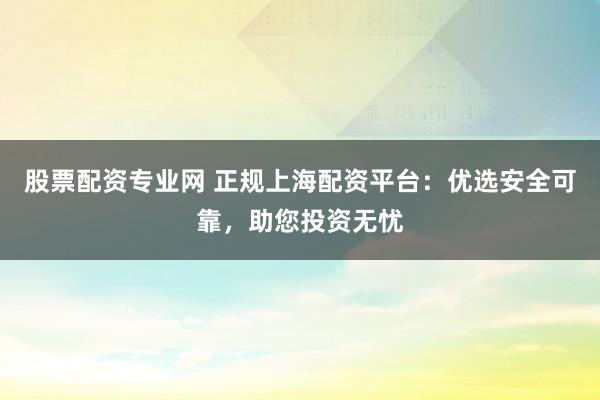 股票配资专业网 正规上海配资平台:优选安全可靠,助您投资无忧