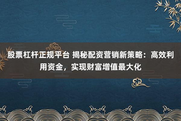 股票杠杆正规平台 揭秘配资营销新策略：高效利用资金，实现财富增值最大化