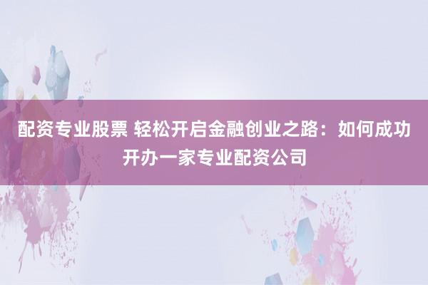 配资专业股票 轻松开启金融创业之路：如何成功开办一家专业配资公司