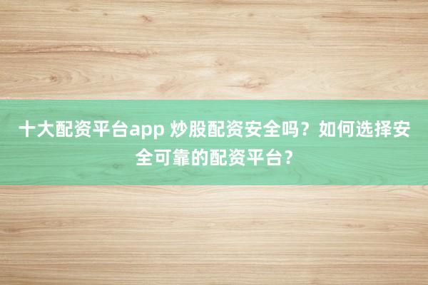 十大配资平台app 炒股配资安全吗？如何选择安全可靠的配资平台？