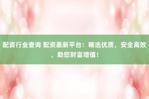 配资行业查询 配资最新平台：精选优质，安全高效，助您财富增值！