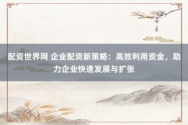 配资世界网 企业配资新策略：高效利用资金，助力企业快速发展与扩张