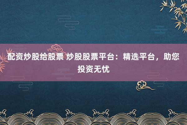 配资炒股给股票 炒股股票平台：精选平台，助您投资无忧
