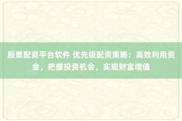 股票配资平台软件 优先级配资策略：高效利用资金，把握投资机会，实现财富增值