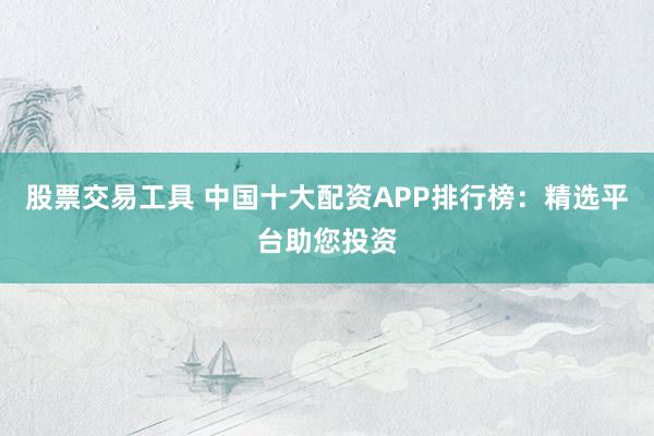 股票交易工具 中国十大配资APP排行榜：精选平台助您投资