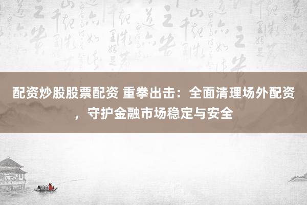 配资炒股股票配资 重拳出击：全面清理场外配资，守护金融市场稳定与安全