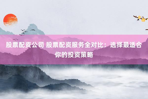 股票配资公司 股票配资服务全对比：选择最适合你的投资策略