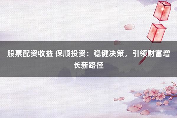 股票配资收益 保顺投资：稳健决策，引领财富增长新路径