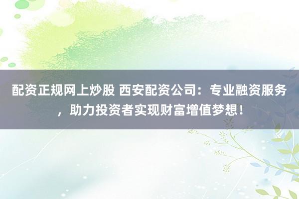 配资正规网上炒股 西安配资公司:专业融资服务,助力投资者实现财富增值梦想!