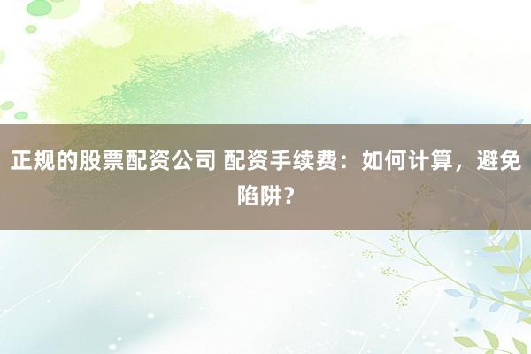 正规的股票配资公司 配资手续费:如何计算,避免陷阱?
