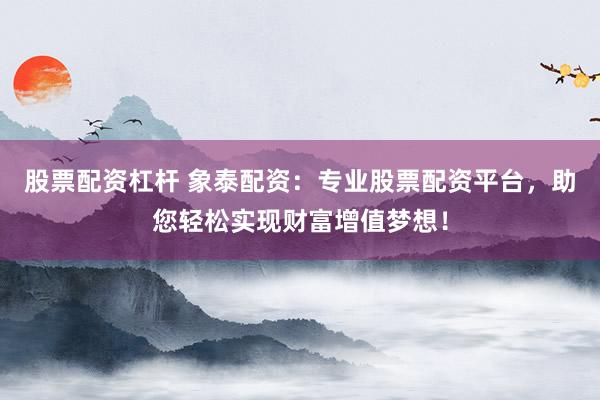 股票配资杠杆 象泰配资：专业股票配资平台，助您轻松实现财富增值梦想！