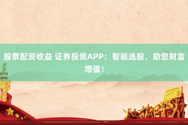 股票配资收益 证券投资APP:智能选股,助您财富增值!