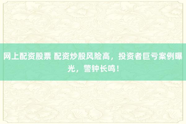 网上配资股票 配资炒股风险高，投资者巨亏案例曝光，警钟长鸣！