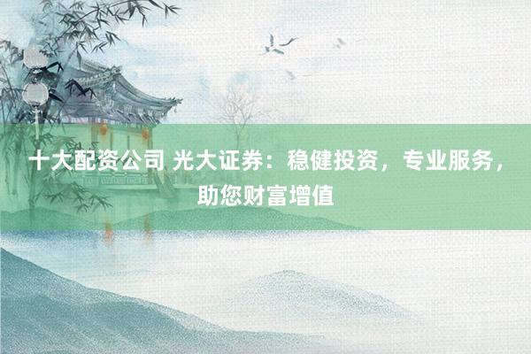 十大配资公司 光大证券：稳健投资，专业服务，助您财富增值