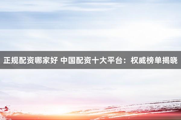 正规配资哪家好 中国配资十大平台：权威榜单揭晓