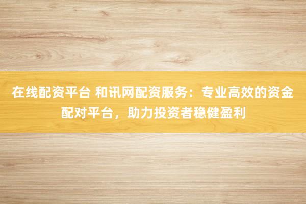 在线配资平台 和讯网配资服务：专业高效的资金配对平台，助力投资者稳健盈利