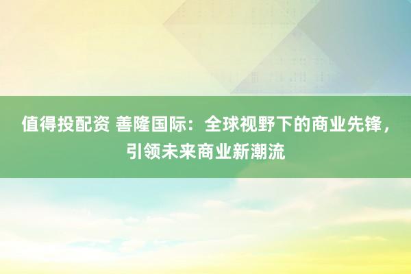 值得投配资 善隆国际:全球视野下的商业先锋,引领未来商业新潮流