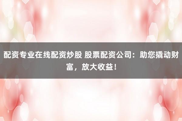 配资专业在线配资炒股 股票配资公司：助您撬动财富，放大收益！
