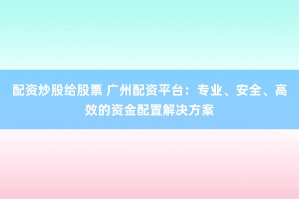 配资炒股给股票 广州配资平台：专业、安全、高效的资金配置解决方案