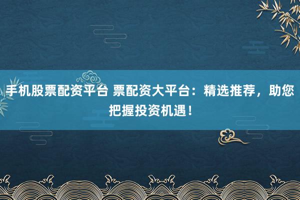 手机股票配资平台 票配资大平台：精选推荐，助您把握投资机遇！