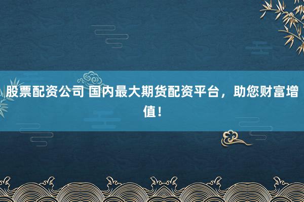 股票配资公司 国内最大期货配资平台，助您财富增值！