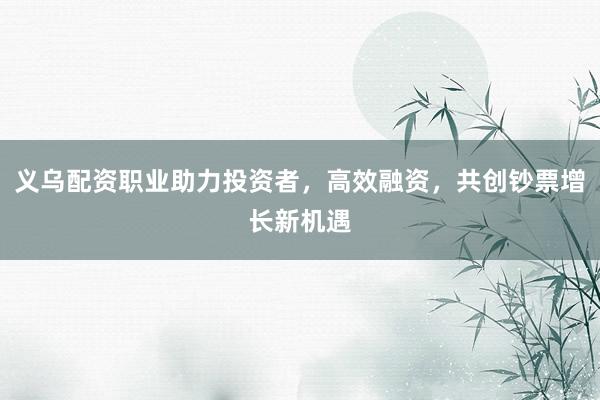 义乌配资职业助力投资者，高效融资，共创钞票增长新机遇