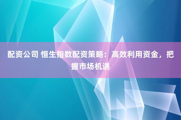 配资公司 恒生指数配资策略：高效利用资金，把握市场机遇