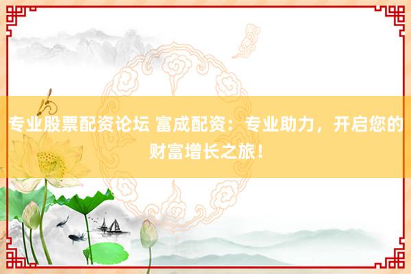 专业股票配资论坛 富成配资：专业助力，开启您的财富增长之旅！