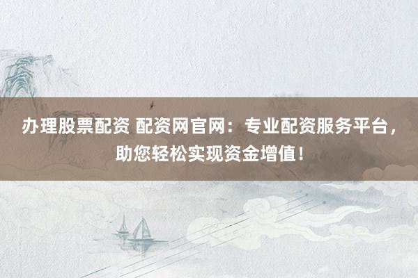 办理股票配资 配资网官网：专业配资服务平台，助您轻松实现资金增值！