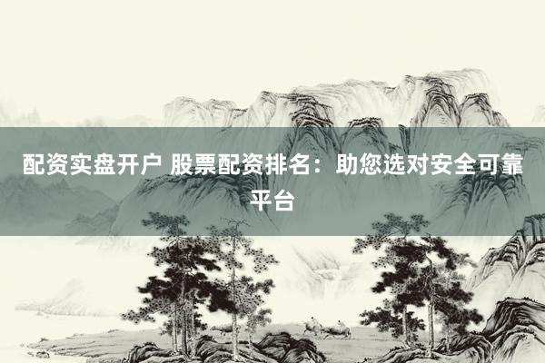 配资实盘开户 股票配资排名：助您选对安全可靠平台