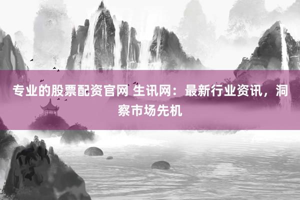 专业的股票配资官网 生讯网：最新行业资讯，洞察市场先机