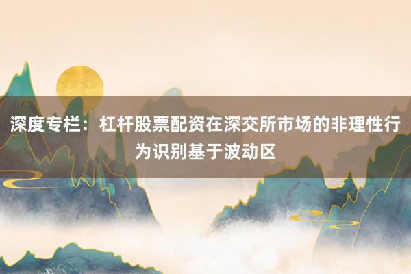 深度专栏：杠杆股票配资在深交所市场的非理性行为识别基于波动区