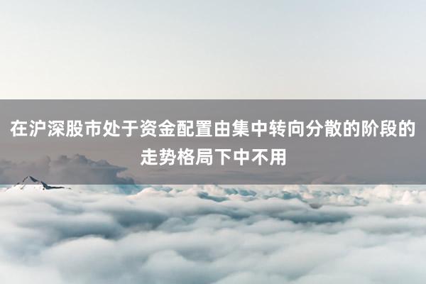 在沪深股市处于资金配置由集中转向分散的阶段的走势格局下中不用