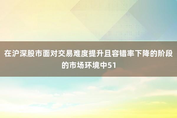 在沪深股市面对交易难度提升且容错率下降的阶段的市场环境中51