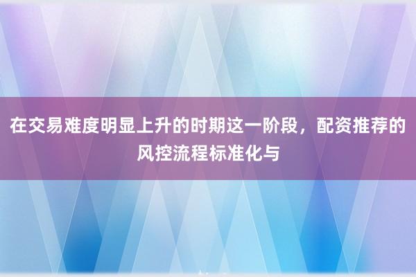 在交易难度明显上升的时期这一阶段,配资推荐的风控流程标准化与