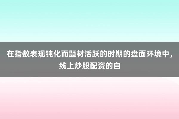 在指数表现钝化而题材活跃的时期的盘面环境中，线上炒股配资的自