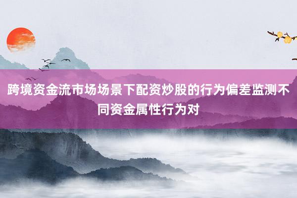 跨境资金流市场场景下配资炒股的行为偏差监测不同资金属性行为对