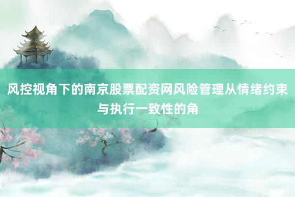 风控视角下的南京股票配资网风险管理从情绪约束与执行一致性的角