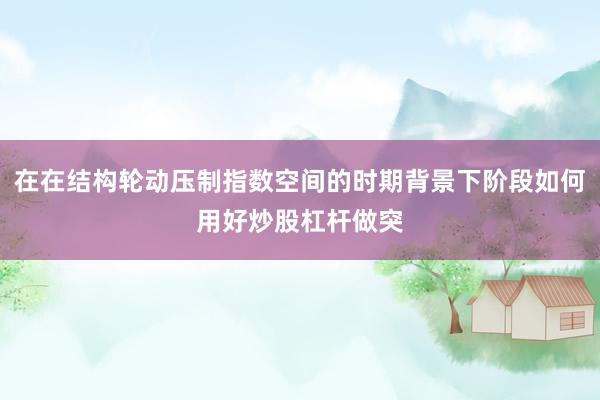 在在结构轮动压制指数空间的时期背景下阶段如何用好炒股杠杆做突