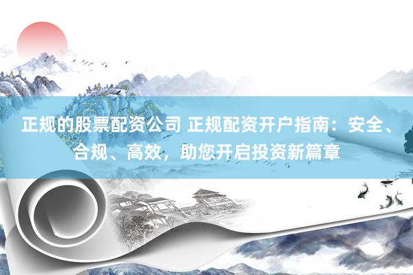 正规的股票配资公司 正规配资开户指南：安全、合规、高效，助您开启投资新篇章