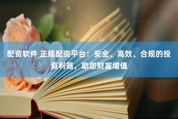 配资软件 正规配资平台：安全、高效、合规的投资利器，助您财富增值