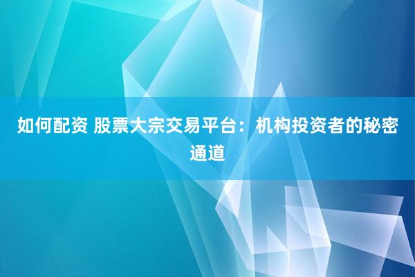 如何配资 股票大宗交易平台:机构投资者的秘密通道